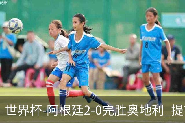 世界杯-阿根廷2-0完胜奥地利 提前一轮小组出线
